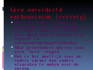 Geen onverdeeld enthousiasme (vervolg) Heel wat ouders vinden de opvoeding voor kleinkinderen te zwaar, kunnen de drukte niet meer aan of voelen zich beperkt in ontspanningsmogelijkheden. Maar grootouders durven vaak geen ‘neen’ zeggen. Ook is het moeilijk voor de ouders om met hun ouders afspraken te maken over de opvang. 