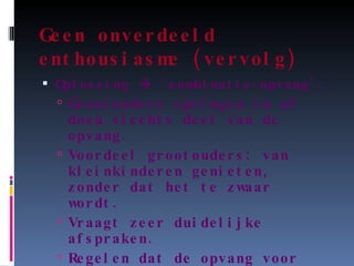 Geen onverdeeld enthousiasme (vervolg) Oplossing    ‘combinatie-opvang’: Grootouders springen in of doen slechts deel van de opvang. Voordeel grootouders: van kleinkinderen genieten, zonder dat het te zwaar wordt. Vraagt zeer duidelijke afspraken. Regelen dat de opvang voor het kind niet te complex wordt. 