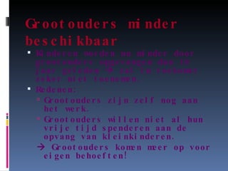 Grootouders minder beschikbaar Kinderen worden nu minder door grootouders opgevangen dan 10 jaar geleden    zal in toekomst zeker niet toenemen. Redenen: Grootouders zijn zelf nog aan het werk. Grootouders willen niet al hun vrije tijd spenderen aan de opvang van kleinkinderen.    Grootouders komen meer op voor eigen behoeften! 