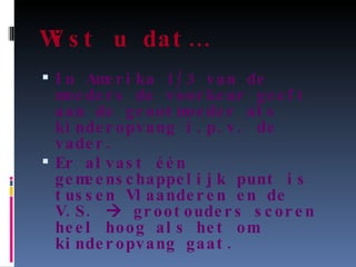 Wist u dat… In Amerika 1/3 van de moeders de voorkeur geeft aan de grootmoeder als kinderopvang i.p.v. de vader. Er alvast één gemeenschappelijk punt is tussen Vlaanderen en de V.S.    grootouders scoren heel hoog als het om kinderopvang gaat. 