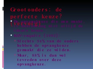 Grootouders: de perfecte keuze? (vervolg) De opvangkeuze die men maakt, is daarom nog niet altijd de ideale keuze. KAV-enquête (1992): Slechts 54% van de ouders hebben de opvangkeuze gemaakt die ze wilden. Maar, 88% is dan wel tevreden over deze opvangkeuze. 