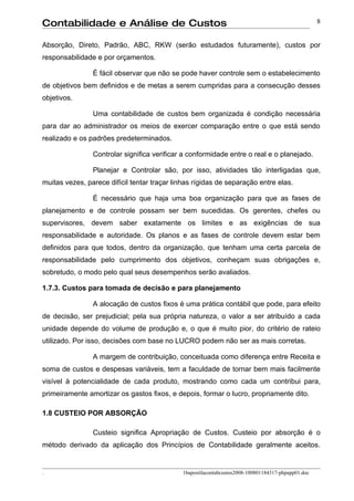 Contabilidade e Análise de Custos                                                                   8


Absorção, Direto, Padrão, ABC, RKW (serão estudados futuramente), custos por
responsabilidade e por orçamentos.

                É fácil observar que não se pode haver controle sem o estabelecimento
de objetivos bem definidos e de metas a serem cumpridas para a consecução desses
objetivos.

                Uma contabilidade de custos bem organizada é condição necessária
para dar ao administrador os meios de exercer comparação entre o que está sendo
realizado e os padrões predeterminados.

                Controlar significa verificar a conformidade entre o real e o planejado.

                Planejar e Controlar são, por isso, atividades tão interligadas que,
muitas vezes, parece difícil tentar traçar linhas rígidas de separação entre elas.

                É necessário que haja uma boa organização para que as fases de
planejamento e de controle possam ser bem sucedidas. Os gerentes, chefes ou
supervisores, devem saber exatamente os limites e as exigências de sua
responsabilidade e autoridade. Os planos e as fases de controle devem estar bem
definidos para que todos, dentro da organização, que tenham uma certa parcela de
responsabilidade pelo cumprimento dos objetivos, conheçam suas obrigações e,
sobretudo, o modo pelo qual seus desempenhos serão avaliados.

1.7.3. Custos para tomada de decisão e para planejamento

                A alocação de custos fixos é uma prática contábil que pode, para efeito
de decisão, ser prejudicial; pela sua própria natureza, o valor a ser atribuído a cada
unidade depende do volume de produção e, o que é muito pior, do critério de rateio
utilizado. Por isso, decisões com base no LUCRO podem não ser as mais corretas.

                A margem de contribuição, conceituada como diferença entre Receita e
soma de custos e despesas variáveis, tem a faculdade de tornar bem mais facilmente
visível à potencialidade de cada produto, mostrando como cada um contribui para,
primeiramente amortizar os gastos fixos, e depois, formar o lucro, propriamente dito.

1.8 CUSTEIO POR ABSORÇÃO

                Custeio significa Apropriação de Custos. Custeio por absorção é o
método derivado da aplicação dos Princípios de Contabilidade geralmente aceitos.


.                                            1bapostilacontabcustos2008-100801184317-phpapp01.doc
 