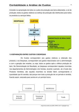 Contabilidade e Análise de Custos                                                                  9


Consiste na apropriação de todos os custos de produção aos bens elaborados, e só de
produção; todos os gastos relativos ao esforço de produção são distribuídos para todos
os produtos ou serviços feitos.


      DESPESAS                CUSTOS




                             ESTOQUE
                                DE
                            PRODUTOS

                                                         DEMONSTRAÇÃO DE RESULTADOS

                                                         RECEITA
                                  VENDA                   CPV
                                                         LUCRO BRUTO
                                                          DESPESAS
                                                         LUCRO OPERACIONAL



1.9 SEPARAÇÃO ENTRE CUSTOS E DESPESAS

                Os Custos correspondem aos gastos relativos a obtenção dos
produtos, e as Despesas, correspondem aos gastos relacionados com a administração
e com a geração das receitas, ou seja, todos os gastos após a efetiva produção do
bem. Na Demonstração de Resultado, as despesas correspondem àquelas incorridas
nos departamentos de Administração e de Vendas, durante o período. Já o Custo dos
Produtos Vendidos, são aqueles incorridos na divisão fabril, correspondente à
quantidade que foi vendida, isto porque nem toda a produção de um período é vendida,
ficando assim, estocada para venda em um período futuro.




                       CUSTOS                        DESPESAS



         Início da                   Término da
                                                                                 Venda
         produção                     produção



.                                           1bapostilacontabcustos2008-100801184317-phpapp01.doc
 
