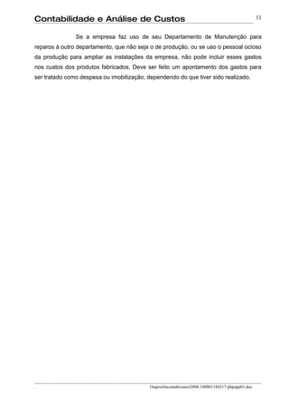 Contabilidade e Análise de Custos                                                                 11


               Se a empresa faz uso de seu Departamento de Manutenção para
reparos à outro departamento, que não seja o de produção, ou se uso o pessoal ocioso
da produção para ampliar as instalações da empresa, não pode incluir esses gastos
nos custos dos produtos fabricados. Deve ser feito um apontamento dos gastos para
ser tratado como despesa ou imobilização, dependendo do que tiver sido realizado.




.                                          1bapostilacontabcustos2008-100801184317-phpapp01.doc
 