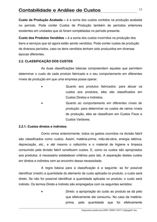 Contabilidade e Análise de Custos                                                                  13


Custo da Produção Acabada – é a soma dos custos contidos na produção acabada
no período. Pode conter Custos de Produção também de períodos anteriores
existentes em unidades que só foram completadas no período presente.

Custo dos Produtos Vendidos – é a soma dos custos incorridos na produção dos
bens e serviços que só agora estão sendo vendidos. Pode conter custos de produção
de diversos períodos, caso os itens vendidos tenham sido produzidos em diversas
épocas diferentes.

2.2. CLASSIFICAÇÃO DOS CUSTOS

               As duas classificações básicas compreendem aquelas que permitem
determinar o custo de cada produto fabricado e o seu comportamento em diferentes
níveis de produção em que uma empresa possa operar.

               •                 Quanto aos produtos fabricados: para alocar os
                                 custos aos produtos, eles são classificados em
                                 Custos Diretos e Indiretos;
               •                 Quanto ao comportamento em diferentes níveis de
                                 produção: para determinar os custos de vários níveis
                                 de produção, eles se classificam em Custos Fixos e
                                 Custos Variáveis.

2.2.1. Custos diretos e indiretos

               Como vimos anteriormente, todos os gastos ocorridos na divisão fabril
são classificados como custos. Assim, matéria-prima, mão-de-obra, energia elétrica,
depreciação, etc., e até mesmo o cafezinho e o material de higiene e limpeza
consumido pela divisão fabril constituem custos. E, como os custos são apropriados
aos produtos, é necessário estabelecer critérios para isto. A separação destes custos
em diretos e indiretos vem ao encontro dessa necessidade.

               A regra básica para a classificação é a seguinte: se for possível
identificar (medir) a quantidade do elemento de custo aplicada no produto, o custo será
direto. Se não for possível identificar a quantidade aplicada no produto, o custo será
indireto. Os termos Direto e Indireto são empregados com os seguintes sentidos:

               •                 Direto: a apropriação do custo ao produto se dá pelo
                                 que efetivamente ele consumiu. No caso da matéria-
                                 prima,   pela    quantidade        que      foi   efetivamente

.                                           1bapostilacontabcustos2008-100801184317-phpapp01.doc
 