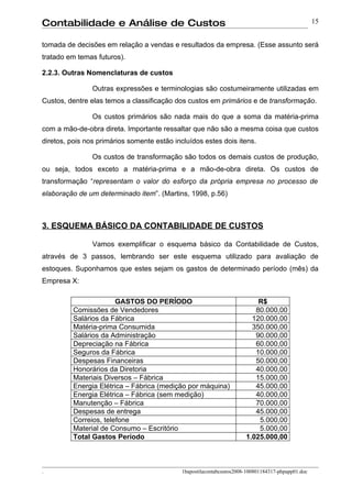 Contabilidade e Análise de Custos                                                                   15


tomada de decisões em relação a vendas e resultados da empresa. (Esse assunto será
tratado em temas futuros).

2.2.3. Outras Nomenclaturas de custos

                Outras expressões e terminologias são costumeiramente utilizadas em
Custos, dentre elas temos a classificação dos custos em primários e de transformação.

                Os custos primários são nada mais do que a soma da matéria-prima
com a mão-de-obra direta. Importante ressaltar que não são a mesma coisa que custos
diretos, pois nos primários somente estão incluídos estes dois itens.

                Os custos de transformação são todos os demais custos de produção,
ou seja, todos exceto a matéria-prima e a mão-de-obra direta. Os custos de
transformação “representam o valor do esforço da própria empresa no processo de
elaboração de um determinado item”. (Martins, 1998, p.56)



3. ESQUEMA BÁSICO DA CONTABILIDADE DE CUSTOS

                Vamos exemplificar o esquema básico da Contabilidade de Custos,
através de 3 passos, lembrando ser este esquema utilizado para avaliação de
estoques. Suponhamos que estes sejam os gastos de determinado período (mês) da
Empresa X:

                        GASTOS DO PERÍODO                                  R$
          Comissões de Vendedores                                         80.000,00
          Salários da Fábrica                                            120.000,00
          Matéria-prima Consumida                                        350.000,00
          Salários da Administração                                       90.000,00
          Depreciação na Fábrica                                          60.000,00
          Seguros da Fábrica                                              10.000,00
          Despesas Financeiras                                            50.000,00
          Honorários da Diretoria                                         40.000,00
          Materiais Diversos – Fábrica                                    15.000,00
          Energia Elétrica – Fábrica (medição por máquina)                45.000,00
          Energia Elétrica – Fábrica (sem medição)                        40.000,00
          Manutenção – Fábrica                                            70.000,00
          Despesas de entrega                                             45.000,00
          Correios, telefone                                               5.000,00
          Material de Consumo – Escritório                                 5.000,00
          Total Gastos Período                                         1.025.000,00



.                                            1bapostilacontabcustos2008-100801184317-phpapp01.doc
 