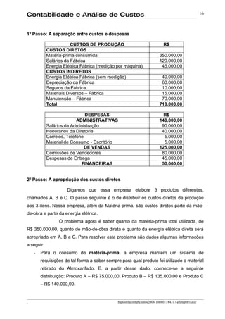 Contabilidade e Análise de Custos                                                                    16



1º Passo: A separação entre custos e despesas

                        CUSTOS DE PRODUÇÃO                                  R$
            CUSTOS DIRETOS
            Matéria-prima consumida                                       350.000,00
            Salários da Fábrica                                           120.000,00
            Energia Elétrica Fábrica (medição por máquina)                 45.000,00
            CUSTOS INDIRETOS
            Energia Elétrica Fábrica (sem medição)                         40.000,00
            Depreciação da Fábrica                                         60.000,00
            Seguros da Fábrica                                             10.000,00
            Materiais Diversos – Fábrica                                   15.000,00
            Manutenção – Fábrica                                           70.000,00
            Total                                                         710.000,00

                               DESPESAS                                     R$
                           ADMINISTRATIVAS                                140.000,00
            Salários da Administração                                      90.000,00
            Honorários da Diretoria                                        40.000,00
            Correios, Telefone                                              5.000,00
            Material de Consumo - Escritório                                5.000,00
                               DE VENDAS                                  125.000,00
            Comissões de Vendedores                                        80.000,00
            Despesas de Entrega                                            45.000,00
                             FINANCEIRAS                                   50.000,00


2º Passo: A apropriação dos custos diretos

                     Digamos que essa empresa elabore 3 produtos diferentes,
chamados A, B e C. O passo seguinte é o de distribuir os custos diretos de produção
aos 3 itens. Nessa empresa, além da Matéria-prima, são custos diretos parte da mão-
de-obra e parte da energia elétrica.
                  O problema agora é saber quanto da matéria-prima total utilizada, de
R$ 350.000,00, quanto de mão-de-obra direta e quanto da energia elétrica direta será
apropriado em A, B e C. Para resolver este problema são dados algumas informações
a seguir:
    -   Para o consumo de matéria-prima, a empresa mantém um sistema de
        requisições de tal forma a saber sempre para qual produto foi utilizado o material
        retirado do Almoxarifado. E, a partir desse dado, conhece-se a seguinte
        distribuição: Produto A – R$ 75.000,00, Produto B – R$ 135.000,00 e Produto C
        – R$ 140.000,00.


.                                             1bapostilacontabcustos2008-100801184317-phpapp01.doc
 