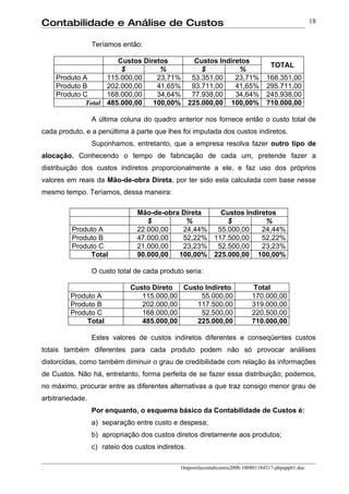 Contabilidade e Análise de Custos                                                                     18


                  Teríamos então:

                      Custos Diretos      Custos Indiretos
                                                                                    TOTAL
                       $          %         $          %
    Produto A      115.000,00    23,71%  53.351,00    23,71%                       168.351,00
    Produto B      202.000,00    41,65%  93.711,00    41,65%                       295.711,00
    Produto C      168.000,00    34,64%  77.938,00    34,64%                       245.938,00
             Total 485.000,00   100,00% 225.000,00 100,00%                         710.000,00

                  A última coluna do quadro anterior nos fornece então o custo total de
cada produto, e a penúltima à parte que lhes foi imputada dos custos indiretos.
                  Suponhamos, entretanto, que a empresa resolva fazer outro tipo de
alocação. Conhecendo o tempo de fabricação de cada um, pretende fazer a
distribuição dos custos indiretos proporcionalmente a ele, e faz uso dos próprios
valores em reais da Mão-de-obra Direta, por ter sido esta calculada com base nesse
mesmo tempo. Teríamos, dessa maneira:

                                Mão-de-obra Direta   Custos Indiretos
                                   $         %         $          %
          Produto A             22.000,00   24,44%  55.000,00    24,44%
          Produto B             47.000,00   52,22% 117.500,00    52,22%
          Produto C             21.000,00   23,23%  52.500,00    23,23%
               Total            90.000,00  100,00% 225.000,00 100,00%

                  O custo total de cada produto seria:

                              Custo Direto  Custo Indireto                  Total
         Produto A               115.000,00      55.000,00                  170.000,00
         Produto B               202.000,00    117.500,00                   319.000,00
         Produto C               168.000,00      52.500,00                  220.500,00
              Total              485.000,00    225.000,00                   710.000,00

                  Estes valores de custos indiretos diferentes e conseqüentes custos
totais também diferentes para cada produto podem não só provocar análises
distorcidas, como também diminuir o grau de credibilidade com relação às informações
de Custos. Não há, entretanto, forma perfeita de se fazer essa distribuição; podemos,
no máximo, procurar entre as diferentes alternativas a que traz consigo menor grau de
arbitrariedade.
                  Por enquanto, o esquema básico da Contabilidade de Custos é:
                  a) separação entre custo e despesa;
                  b) apropriação dos custos diretos diretamente aos produtos;
                  c) rateio dos custos indiretos.

.                                              1bapostilacontabcustos2008-100801184317-phpapp01.doc
 