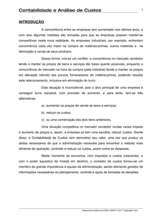 Contabilidade e Análise de Custos                                                                 1


INTRODUÇÃO

                A concorrência entre as empresas tem aumentado nos últimos anos, e
com isso algumas medidas são tomadas para que as empresas possam manter-se
competitivas nesta nova realidade. As empresas industriais, por exemplo, enfrentam
concorrência cada vez maior na compra de matérias-primas, outros materiais e na
fabricação e venda de seus produtos.

                Dessa forma, cria-se um conflito: a concorrência no mercado vendedor
tende a manter os preços de bens e serviços tão baixo quanto possíveis, enquanto a
concorrência do mercado na hora da compra (pela indústria) tende a manter os preços
em elevação (devido aos poucos fornecedores de matéria-prima), podendo resultar
este relacionamento, inclusive em eliminação do lucro.

                Esta situação é inconcebível, pois o alvo principal de uma empresa é
conseguir lucro razoável, com previsão de aumento, e para tanto, tem-se três
alternativas:

                a) aumentar os preços de venda de bens e serviços;

                b) reduzir os custos;

                c) ou uma combinação dos dois itens anteriores.

                Uma situação competitiva no mercado vendedor muitas vezes impede
o aumento de preços e, assim, a empresa só tem uma escolha: reduzir custos. Diante
disso, a Contabilidade de Custos vem demostrar seu valor, uma vez que produz os
dados necessários de que a administração necessita para encontrar o método mais
eficiente de operação, controlar e reduzir os custos, assim como as despesas.

                Neste momento da economia, com impostos e custos crescentes, e
com o poder aquisitivo da moeda em declínio, o contador de custos tornou-se um
membro de grande importância à equipe da administração, sendo elemento gerador de
informações necessárias ao planejamento, controle e apoio às tomadas de decisões.




.                                          1bapostilacontabcustos2008-100801184317-phpapp01.doc
 
