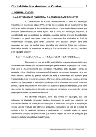 Contabilidade e Análise de Custos                                                                    2


1. GENERALIDADES

1.1. A CONTABILIDADE FINANCEIRA E A CONTABILIDADE DE CUSTOS

                A Contabilidade de Custos desenvolveu-se a partir da Revolução
Industrial, em meados do século XVIII, devido à necessidade de um maior controle das
atividades industriais para a apuração dos resultados operacionais das empresas que
estavam desenvolvendo-se nesta época. Até o início da Revolução Industrial, a
contabilidade que era praticada ou utilizada, consistia apenas em uma Contabilidade
Financeira, ou geral, que tinha como foco a apuração dos resultados ao final de
determinados períodos, para tanto, utilizavam uma equação simples para esta
apuração, ou seja, os custos eram apurados por diferença física dos estoques,
levantados através de inventários de estoque final ao término do período, calculado
pela equação a seguir:

     CMV = ESTOQUE INICIAL + COMPRAS − ESTOQUE FINAL

                Considerando que até então as atividades empresariais consistiam em
sua maioria em comerciais, esta equação supria perfeitamente a apuração dos custos,
mas com o desenvolvimento das atividades industriais, esta equação                        tornou-se
obsoleta, pois a dificuldade em apurar-se fisicamente os estoques tornou-se cada vez
mais elevada, devido ao grande volume de itens e variedades em estoque, pela
incapacidade de se inventariar unidades diferentes para a entrada das matérias-primas
no estoque (compras) e a saída (venda) dos produtos fabricados com estas matérias-
primas, e pela dificuldade em mensurar-se o custo dos produtos fabricados, pois além
dos custos da matéria-prima, também deveriam-se considerar uma série de valores
pagos pelos fatores de produção utilizados.

                Na atividade industrial, além dos custos de aquisição, que são
utilizados na atividade comercial, também incorporam ao custo dos produtos, os
valores dos fatores de produção utilizados para a fabricação, mas para a apropriação
destes valores relativos aos fatores de produção, necessita-se do uso de técnicas de
custeio, a fim de poder-se mensurar a participação por unidade produzida, assim
atendendo o principio da oportunidade, que prevê o registro de todas as mutações que
alteram a estrutura qualitativa do patrimônio.




.                                             1bapostilacontabcustos2008-100801184317-phpapp01.doc
 