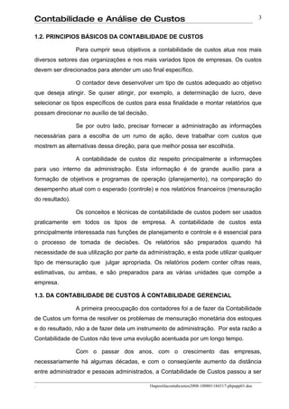 Contabilidade e Análise de Custos                                                                     3


1.2. PRINCIPIOS BÁSICOS DA CONTABILIDADE DE CUSTOS

                 Para cumprir seus objetivos a contabilidade de custos atua nos mais
diversos setores das organizações e nos mais variados tipos de empresas. Os custos
devem ser direcionados para atender um uso final específico.

                 O contador deve desenvolver um tipo de custos adequado ao objetivo
que deseja atingir. Se quiser atingir, por exemplo, a determinação de lucro, deve
selecionar os tipos específicos de custos para essa finalidade e montar relatórios que
possam direcionar no auxílio de tal decisão.

                 Se por outro lado, precisar fornecer a administração as informações
necessárias para a escolha de um rumo de ação, deve trabalhar com custos que
mostrem as alternativas dessa direção, para que melhor possa ser escolhida.

                 A contabilidade de custos diz respeito principalmente a informações
para uso interno da administração. Esta informação é de grande auxílio para a
formação de objetivos e programas de operação (planejamento), na comparação do
desempenho atual com o esperado (controle) e nos relatórios financeiros (mensuração
do resultado).

                 Os conceitos e técnicas de contabilidade de custos podem ser usados
praticamente em todos os tipos de empresa. A contabilidade de custos esta
principalmente interessada nas funções de planejamento e controle e é essencial para
o processo de tomada de decisões. Os relatórios são preparados quando há
necessidade de sua utilização por parte da administração, e esta pode utilizar qualquer
tipo de mensuração que julgar apropriada. Os relatórios podem conter cifras reais,
estimativas, ou ambas, e são preparados para as várias unidades que compõe a
empresa.

1.3. DA CONTABILIDADE DE CUSTOS À CONTABILIDADE GERENCIAL

                 A primeira preocupação dos contadores foi a de fazer da Contabilidade
de Custos um forma de resolver os problemas de mensuração monetária dos estoques
e do resultado, não a de fazer dela um instrumento de administração. Por esta razão a
Contabilidade de Custos não teve uma evolução acentuada por um longo tempo.

                 Com o passar dos anos, com o crescimento das empresas,
necessariamente há algumas décadas, e com o conseqüente aumento da distância
entre administrador e pessoas administrados, a Contabilidade de Custos passou a ser

.                                              1bapostilacontabcustos2008-100801184317-phpapp01.doc
 