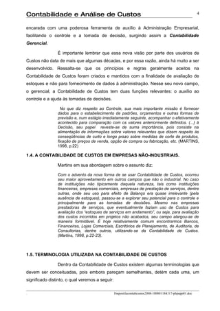 Contabilidade e Análise de Custos                                                                       4


encarada com uma poderosa ferramenta de auxílio à Administração Empresarial,
facilitando o controle e a tomada de decisão, surgindo assim a Contabilidade
Gerencial.

                É importante lembrar que essa nova visão por parte dos usuários de
Custos não data de mais que algumas décadas, e por essa razão, ainda há muito a ser
desenvolvido. Ressalta-se que os princípios e regras geralmente aceitos na
Contabilidade de Custos foram criados e mantidos com a finalidade de avaliação de
estoques e não para fornecimento de dados à administração. Nesse seu novo campo,
o gerencial, a Contabilidade de Custos tem duas funções relevantes: o auxílio ao
controle e a ajuda às tomadas de decisões.

                  No que diz respeito ao Controle, sua mais importante missão é fornecer
                dados para o estabelecimento de padrões, orçamentos e outras formas de
                previsão e, num estágio imediatamente seguinte, acompanhar o efetivamente
                acontecido para comparação com os valores anteriormente definidos. (...) à
                Decisão, seu papel reveste-se de suma importância, pois consiste na
                alimentação de informações sobre valores relevantes que dizem respeito às
                conseqüências de curto e longo prazo sobre medidas de corte de produtos,
                fixação de preços de venda, opção de compra ou fabricação, etc. (MARTINS,
                1998, p.22)

1.4. A CONTABILIDADE DE CUSTOS EM EMPRESAS NÃO-INDUSTRIAIS.

                Martins em sua abordagem sobre o assunto diz:

                Com o advento da nova forma de se usar Contabilidade de Custos, ocorreu
                seu maior aproveitamento em outros campos que não o industrial. No caso
                de instituições não tipicamente daquela natureza, tais como instituições
                financeiras, empresas comerciais, empresas de prestação de serviços, dentre
                outras, onde seu uso para efeito de Balanço era quase irrelevante (pela
                ausência de estoques), passou-se a explorar seu potencial para o controle e
                principalmente para as tomadas de decisões. Mesmo nas empresas
                prestadoras de serviços, que eventualmente faziam uso de Custos para
                avaliação dos “estoques de serviços em andamento”, ou seja, para avaliação
                dos custos incorridos em projetos não acabados, seu campo alargou-se de
                maneira formidável. É hoje relativamente comum encontrarmos Bancos,
                Financeiras, Lojas Comerciais, Escritórios de Planejamento, de Auditoria, de
                Consultorias, dentre outros, utilizando-se da Contabilidade de Custos.
                (Martins, 1998, p.22-23).



1.5. TERMINOLOGIA UTILIZADA NA CONTABILIDADE DE CUSTOS

                Dentro da Contabilidade de Custos existem algumas terminologias que
devem ser conceituadas, pois embora pareçam semelhantes, detém cada uma, um
significado distinto, o qual veremos a seguir:

.                                                1bapostilacontabcustos2008-100801184317-phpapp01.doc
 