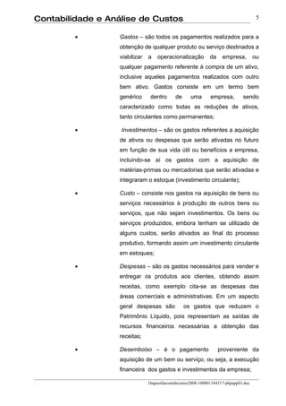 Contabilidade e Análise de Custos                                                      5


         •        Gastos – são todos os pagamentos realizados para a
                  obtenção de qualquer produto ou serviço destinados a
                  viabilizar   a   operacionalização          da     empresa,         ou
                  qualquer pagamento referente à compra de um ativo,
                  inclusive aqueles pagamentos realizados com outro
                  bem ativo. Gastos consiste em um termo bem
                  genérico      dentro       de     uma       empresa,         sendo
                  caracterizado como todas as reduções de ativos,
                  tanto circulantes como permanentes;

         •         Investimentos – são os gastos referentes a aquisição
                  de ativos ou despesas que serão ativadas no futuro
                  em função de sua vida útil ou benefícios a empresa,
                  incluindo-se aí os gastos com a aquisição de
                  matérias-primas ou mercadorias que serão ativadas e
                  integraram o estoque (investimento circulante);

         •        Custo – consiste nos gastos na aquisição de bens ou
                  serviços necessários à produção de outros bens ou
                  serviços, que não sejam investimentos. Os bens ou
                  serviços produzidos, embora tenham se utilizado de
                  alguns custos, serão ativados ao final do processo
                  produtivo, formando assim um investimento circulante
                  em estoques;

         •        Despesas – são os gastos necessários para vender e
                  entregar os produtos aos clientes, obtendo assim
                  receitas, como exemplo cita-se as despesas das
                  áreas comerciais e administrativas. Em um aspecto
                  geral despesas são              os gastos que reduzem o
                  Patrimônio Líquido, pois representam as saídas de
                  recursos financeiros necessárias a obtenção das
                  receitas;

         •        Desembolso – é o pagamento                       proveniente da
                  aquisição de um bem ou serviço, ou seja, a execução
                  financeira dos gastos e investimentos da empresa;

.                              1bapostilacontabcustos2008-100801184317-phpapp01.doc
 