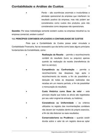 Contabilidade e Análise de Custos                                                                 6


               •                Perda – são ocorrências anormais e involuntárias a
                                atividade operacional da empresa que interferem no
                                resultado positivo da empresa, mas não podem ser
                                considerados como custos dos produtos, pois não
                                considerados como despesas não operacionais.

Questão: Por essa metodologia somente existem custos na empresa industrial ou na
empresa comercial, existem custos?

1.6. PRINCÍPIOS CONTABEIS APLICADOS A CONTABILIDADE DE CUSTOS

               Para que a Contabilidade de Custos possa estar vinculada a
Contabilidade Financeira, faz-se necessário que ela tenha como base alguns princípios
fundamentais da Contabilidade, como:

               •                 Realização da Receita - permite o reconhecimento
                                 contábil do resultado (lucro ou prejuízo) apenas
                                 quando da realização da receita (transferência do
                                 bem ou serviço);

               •                 Competência       ou     Confrontação          –    permite      o
                                 reconhecimento       das     despesas        logo      após      o
                                 reconhecimento da receita, a fim de possibilitar a
                                 dedução de todas as despesas realizadas das
                                 receitas em um mesmo período, a fim de possibilitar
                                 o mensuração do resultado;

               •                 Custo Histórico como Base de valor – este
                                 princípio dispõe que todos os ativos são registrados
                                 por seu valor original de entrada, ou histórico;

               •                 Consistência ou Uniformidade – os critérios
                                 utilizados no registro das movimentações contábeis
                                 não devem ser mudados dentro do próprio exercício,
                                 a fim de não distorcer os reais resultados;

               •                 Conservadorismo ou Prudência – quando existir
                                 dúvida sobre o valor de um registro deve-se optar




.                                          1bapostilacontabcustos2008-100801184317-phpapp01.doc
 