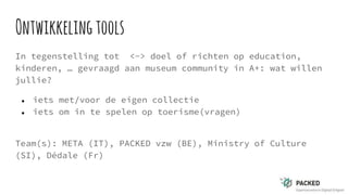Ontwikkelingtools
In tegenstelling tot <-> doel of richten op education,
kinderen, … gevraagd aan museum community in A+: wat willen
jullie?
● iets met/voor de eigen collectie
● iets om in te spelen op toerisme(vragen)
Team(s): META (IT), PACKED vzw (BE), Ministry of Culture
(SI), Dédale (Fr)
 