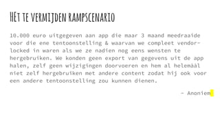 HEttevermijdenrampscenario
10.000 euro uitgegeven aan app die maar 3 maand meedraaide
voor die ene tentoonstelling & waarvan we compleet vendor-
locked in waren als we ze nadien nog eens wensten te
hergebruiken. We konden geen export van gegevens uit de app
halen, zelf geen wijzigingen doorvoeren en hem al helemààl
niet zelf hergebruiken met andere content zodat hij ook voor
een andere tentoonstelling zou kunnen dienen.
~ Anoniem
 