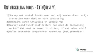 Ontwikkelingtools-CityQuestv1
1)Survey met aantal ideeën over wat wij konden doen: vrije
brainstorm over doel en vorm toepassing
2)Winnaars waren CityQuest en SchoolTrip
3)Survey rond functionaliteiten: hoe moet de toepassing
werken? Wat moet er zeker in zitten, of wat zeker niet?
4)Welke bestaande componenten kunnen we (her)gebruiken?
 