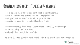 Ontwikkelingtools-Timeline&traject
● op basis van info gestart met ontwikkeling
● na 12 maanden: MOVIO v1 en CityQuest v1
● organisatie eerste trainings (intern)
● opstart van de verschillende pilots
● verzameling feedback (technisch, stijl, training)
● aanpassing aan de tool
(herhaald herhaald herhaald)
Tot een V2 die gereleased werd aan het eind van het project
 