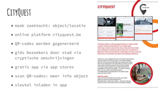 CityQuest
● maak zoektocht: object/locatie
● online platform cityquest.be
● QR-codes worden gegenereerd
● gids bezoekers door stad via
cryptische omschrijvingen
● gratis app via app stores
● scan QR-codes: meer info object
● sleutel inladen in app
 