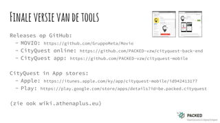 Finaleversievandetools
Releases op GitHub:
- MOVIO: https://github.com/GruppoMeta/Movio
- CityQuest online: https://github.com/PACKED-vzw/cityquest-back-end
- CityQuest app: https://github.com/PACKED-vzw/cityquest-mobile
CityQuest in App stores:
- Apple: https://itunes.apple.com/ky/app/cityquest-mobile/id942413177
- Play: https://play.google.com/store/apps/details?id=be.packed.cityquest
(zie ook wiki.athenaplus.eu)
 