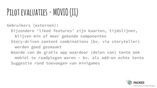 Pilotevaluaties -MOVIO(II)
Gebruikers (externen):
Bijzondere ‘liked features’ zijn kaarten, tijdslijnen,
blijven min of meer gekende componenten
Story-driven content combinations (bv. via storyteller)
werden goed gesmaakt
Waarde van de gratis app waardoor (delen van) tento ook
mobiel te raadplegen waren - bv. als add-on echte tento
Suggestie rond toevoegen van minigames
 