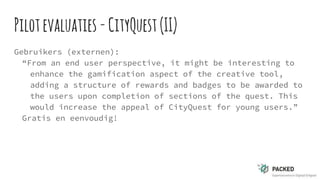 Pilotevaluaties -CityQuest(II)
Gebruikers (externen):
“From an end user perspective, it might be interesting to
enhance the gamification aspect of the creative tool,
adding a structure of rewards and badges to be awarded to
the users upon completion of sections of the quest. This
would increase the appeal of CityQuest for young users.”
Gratis en eenvoudig!
 