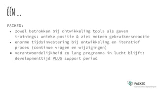 ÉÉN...
PACKED:
● zowel betrokken bij ontwikkeling tools als geven
trainings: unieke positie & ziet meteen gebruikersreactie
● enorme tijdsinvestering bij ontwikkeling en iteratief
proces (continue vragen en wijzigingen)
● verantwoordelijkheid zo lang programma in lucht blijft:
developmenttijd PLUS support period
 