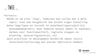 …TWEE...
Partners:
MOVIO en CQ zijn ‘leeg’. Iedereen kan vullen met # welk
topic: laat ook hergebruik toe binnen eigen instelling
beter begrijpen en inzicht in ontwikkelingstraject bij
museummedewerkers: meer bewuste keuzes maken in toekomst,
denken over functionaliteit, logische stappen en
planning, opleveringstermijn, etc
best practices in development duidelijk maken (extra
functionaliteitsvraag kan enorme implicatie hebben)
 