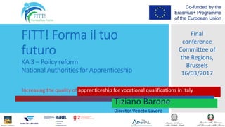 FITT! Forma il tuo
futuro
KA 3 – Policy reform
National Authorities for Apprenticeship
Increasing the quality of apprenticeship for vocational qualifications in Italy
Final
conference
Committee of
the Regions,
Brussels
16/03/2017
Tiziano Barone
Director Veneto Lavoro
 