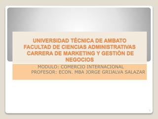 UNIVERSIDAD TÉCNICA DE AMBATO
FACULTAD DE CIENCIAS ADMINISTRATIVAS
CARRERA DE MARKETING Y GESTIÒN DE
NEGOCIOS
MODULO: COMERCIO INTERNACIONAL
PROFESOR: ECON. MBA JORGE GRIJALVA SALAZAR
1
 