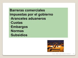 Barreras comerciales
impuestas por el gobierno
·Aranceles aduaneros
·Cuotas
·Embargos
·Normas
·Subsidios
10Econ. MBA Jorge Grijalva Salazar
 