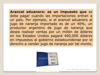Arancel aduanero: es un impuesto que se
debe pagar cuando las importaciones entran a
un país. Por ejemplo, si el arancel aduanero al
jugo de naranja importado es de un 40%, un
productor argentino de jugo de naranja que
desea realizar ventas por un millón de dólares
en los Estados Unidos pagará 400,000 dólares
en impuestos al gobierno estadounidense por el
derecho a vender jugo de naranja por tal monto.
11Econ. MBA Jorge Grijalva Salazar
 