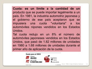 Cuota: es un límite a la cantidad de un
producto que se puede importar legalmente a un
país. En 1981, la industria automotriz japonesa y
el gobierno de ese país aceptaron que se
impusiera una cuota "voluntaria" a los
automóviles nipones vendidos en los Estados
Unidos.
Tal cuota redujo en un 8% el número de
automóviles japoneses vendidos en los Estados
Unidos, que pasó de 1.82 millones de unidades
en 1980 a 1.68 millones de unidades durante el
primer año de aplicación de la cuota.
12Econ. MBA Jorge Grijalva Salazar
 