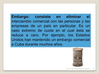 Embargo: consiste en eliminar el
intercambio comercial con las personas y las
empresas de un país en particular. Es un
caso extremo de cuota en el cual ésta se
reduce a cero. Por ejemplo, los Estados
Unidos han mantenido un embargo comercial
a Cuba durante muchos años.
13Econ. MBA Jorge Grijalva Salazar
 