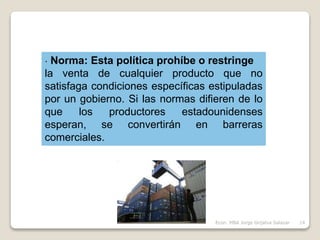 · Norma: Esta política prohíbe o restringe
la venta de cualquier producto que no
satisfaga condiciones específicas estipuladas
por un gobierno. Si las normas difieren de lo
que los productores estadounidenses
esperan, se convertirán en barreras
comerciales.
14Econ. MBA Jorge Grijalva Salazar
 