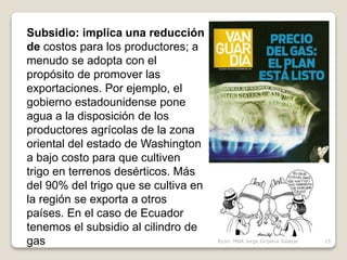 Subsidio: implica una reducción
de costos para los productores; a
menudo se adopta con el
propósito de promover las
exportaciones. Por ejemplo, el
gobierno estadounidense pone
agua a la disposición de los
productores agrícolas de la zona
oriental del estado de Washington
a bajo costo para que cultiven
trigo en terrenos desérticos. Más
del 90% del trigo que se cultiva en
la región se exporta a otros
países. En el caso de Ecuador
tenemos el subsidio al cilindro de
gas 15Econ. MBA Jorge Grijalva Salazar
 