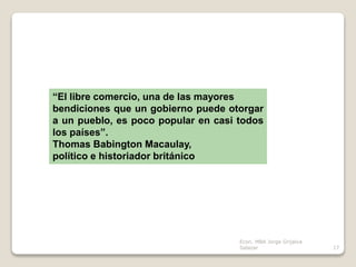 “El libre comercio, una de las mayores
bendiciones que un gobierno puede otorgar
a un pueblo, es poco popular en casi todos
los países”.
Thomas Babington Macaulay,
político e historiador británico
17
Econ. MBA Jorge Grijalva
Salazar
 