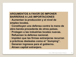 ARGUMENTOS A FAVOR DE IMPONER
BARRERAS A LAS IMPORTACIONES
· Aumentan la producción y el nivel de
empleo locales.
· Constituyen una defensa contra la mano de
obra barata procedente de otros países.
· Protegen a las industrias locales nuevas.
· Refuerzan la defensa nacional.
· Impiden que las firmas extranjeras recurran
a prácticas desleales como el “dumping”.
· Generan ingresos para el gobierno.
· Atraen capital extranjero.
18Econ. MBA Jorge Grijalva Salazar
 
