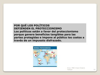 POR QUÉ LOS POLÍTICOS
DEFIENDEN EL PROTECCIONISMO
Los políticos están a favor del proteccionismo
porque genera beneficios tangibles para las
partes protegidas e impone al público los costos a
través de un impuesto disfrazado.
19
Econ. MBA Jorge Grijalva
Salazar
 