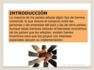 INTRODUCCIÓN
La mayoría de los países adopta algún tipo de barrera
comercial, lo que reduce el comercio entre las
personas y las empresas del país y las de otros países.
Aunque estas barreras reducen el bienestar económico
de los países que las adoptan, existen fuertes
Incentivos para que los grupos con intereses
especiales apoyen su implementación.
3Econ. MBA Jorge Grijalva Salazar
 
