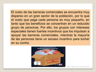 El costo de las barreras comerciales se encuentra muy
disperso en un gran sector de la población, por lo que
el costo que paga cada persona es muy pequeño, en
tanto que los beneficios se concentran en un reducido
grupo de personas. Por ello, los grupos con intereses
especiales tienen fuertes incentivos que los impulsan a
apoyar las barreras comerciales, mientras la mayoría
de las personas tiene un escaso incentivo para luchar
en su contra.
4Econ. MBA Jorge Grijalva Salazar
 