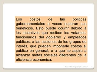 Los costos de las políticas
gubernamentales a veces superan sus
beneficios. Esto puede ocurrir debido a
los incentivos que reciben los votantes,
funcionarios del gobierno y empleados
públicos; a las acciones de los grupos de
interés, que pueden imponerle costos al
público en general; o a que se aspira a
alcanzar metas sociales diferentes de la
eficiencia económica.
5Econ. MBA Jorge Grijalva Salazar
 
