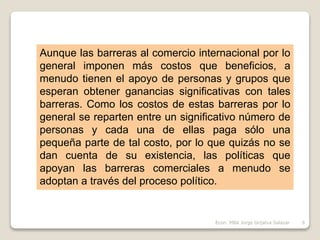 Aunque las barreras al comercio internacional por lo
general imponen más costos que beneficios, a
menudo tienen el apoyo de personas y grupos que
esperan obtener ganancias significativas con tales
barreras. Como los costos de estas barreras por lo
general se reparten entre un significativo número de
personas y cada una de ellas paga sólo una
pequeña parte de tal costo, por lo que quizás no se
dan cuenta de su existencia, las políticas que
apoyan las barreras comerciales a menudo se
adoptan a través del proceso político.
6Econ. MBA Jorge Grijalva Salazar
 