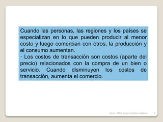 Cuando las personas, las regiones y los países se
especializan en lo que pueden producir al menor
costo y luego comercian con otros, la producción y
el consumo aumentan.
· Los costos de transacción son costos (aparte del
precio) relacionados con la compra de un bien o
servicio. Cuando disminuyen los costos de
transacción, aumenta el comercio.
7Econ. MBA Jorge Grijalva Salazar
 