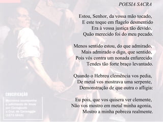 POESIA SACRA  Estou, Senhor, da vossa mão tocado,  E este toque em flagelo desmentido Era à vossa justiça tão devido,  Quão merecido foi do meu pecado. Menos sentido estou, do que admirado,  Mais admirado o digo, que sentido,  Pois vós contra um nonada enfurecido  Tendes tão forte braço levantado. Quando o Hebreu clemência vos pedia,  De metal vos mostrava uma serpente,  Demonstração de que outra o afligia: Eu pois, que vos quisera ver clemente,  Não vos mostro em metal minha agonia,  Mostro a minha pobreza realmente. 