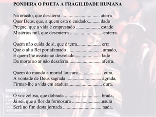 PONDERA O POETA A FRAGILIDADE HUMANA Na oração, que desaterra ................................ aterra Quer Deus, que, a quem está o cuidado.......... dado Pregue, que a vida é emprestado .................... estado Mistérios mil, que desenterra ........................... enterra. Quem não cuida de si, que é terra.................... erra Que o alto Rei por afamado ............................. amado, E quem lhe assiste ao desvelado...................... lado Da morte ao ar não desaferra........................... aferra. Quem do mundo a mortal loucura..................... cura, A vontade de Deus sagrada ............................. agrada, Firmar-lhe a vida em atadura............................ dura. Ó voz zelosa, que dobrada .............................. brada, Já sei, que a flor da formosura .........................usura Será no fim desta jornada ................................ nada. 