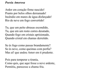 Poesia Amorosa Ardor em coração firme nascido! Pranto por belos olhos derramado! Incêndio em mares de água disfarçado! Rio de neve em fogo convertido! Tu, que um peito abrasas escondido, Tu, que em um rosto corres desatado, Quando fogo em cristais aprisionado, Quando cristal em chamas derretido. Se és fogo como passas brandamente? Se és neve, como queimas com porfia? Mas ai! que andou Amor em ti prudente. Pois para temperar a tirania, Como quis, que aqui fosse a neve ardente, Permitiu, parecesse a chama fria. 