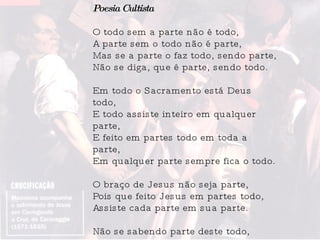 Poesia Cultista O todo sem a parte não é todo, A parte sem o todo não é parte, Mas se a parte o faz todo, sendo parte, Não se diga, que é parte, sendo todo. Em todo o Sacramento está Deus todo, E todo assiste inteiro em qualquer parte, E feito em partes todo em toda a parte, Em qualquer parte sempre fica o todo. O braço de Jesus não seja parte, Pois que feito Jesus em partes todo, Assiste cada parte em sua parte. Não se sabendo parte deste todo, Um braço, que lhe acharam, sendo parte, Nos disse as partes todas deste todo. 