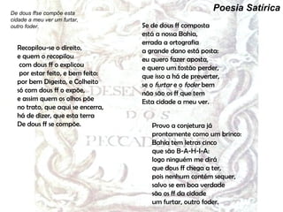 Provo a conjetura já prontamente como um brinco: Bahia tem letras cinco  que são B-A-H-I-A: logo ninguém me dirá  que dous ff chega a ter,  pois nenhum contém sequer,  salvo se em boa verdade  são os ff da cidade  um furtar, outro foder. De dous ffse compõe esta cidade a meu ver um furtar, outro foder. Recopilou-se o direito,  e quem o recopilou  com dous ff o explicou  por estar feito, e bem feito: por bem Digesto, e Colheito  só com dous ff o expõe,  e assim quem os olhos põe  no trato, que aqui se encerra,  há de dizer, que esta terra  De dous ff se compõe. Se de dous ff composta  está a nossa Bahia,  errada a ortografia  a grande dano está   posta: eu quero fazer aposta,  e quero um tostão perder,  que isso a há de preverter,  se o  furtar  e o  foder  bem  não são os ff que tem  Esta cidade a meu ver. Poesia Satírica 