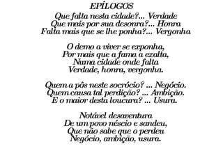EPÍLOGOS Que falta nesta cidade?... Verdade Que mais por sua desonra?... Honra Falta mais que se lhe ponha?... Vergonha O demo a viver se exponha, Por mais que a fama a exalta, Numa cidade onde falta Verdade, honra, vergonha. Quem a pôs neste socrócio? ... Negócio. Quem causa tal perdição? ... Ambição. E o maior desta loucura? ... Usura.  Notável desaventura De um povo néscio e sandeu, Que não sabe que o perdeu Negócio, ambição, usura. 